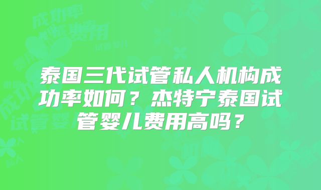 泰国三代试管私人机构成功率如何？杰特宁泰国试管婴儿费用高吗？