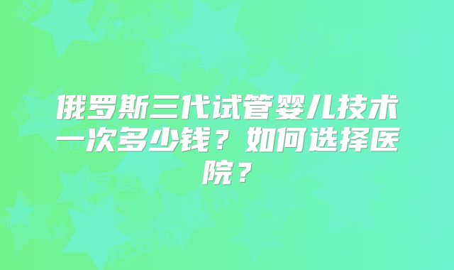 俄罗斯三代试管婴儿技术一次多少钱？如何选择医院？