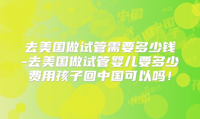 去美国做试管需要多少钱-去美国做试管婴儿要多少费用孩子回中国可以吗！