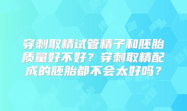 穿刺取精试管精子和胚胎质量好不好？穿刺取精配成的胚胎都不会太好吗？