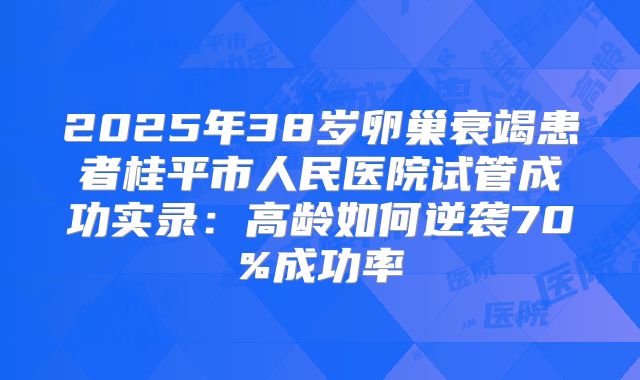 2025年38岁卵巢衰竭患者桂平市人民医院试管成功实录：高龄如何逆袭70%成功率