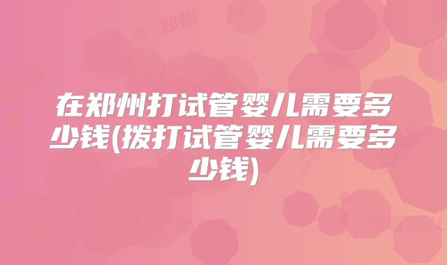 在郑州打试管婴儿需要多少钱(拨打试管婴儿需要多少钱)
