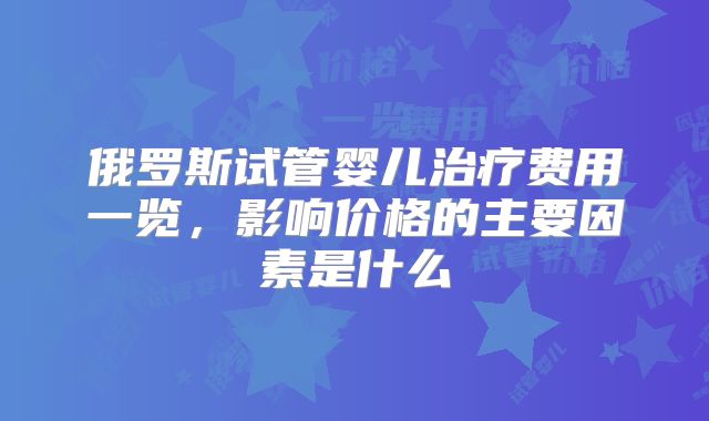 俄罗斯试管婴儿治疗费用一览，影响价格的主要因素是什么