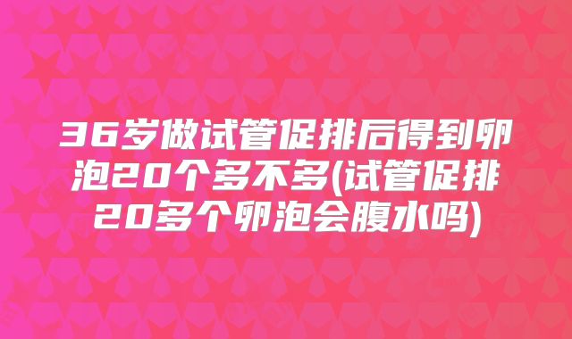 36岁做试管促排后得到卵泡20个多不多(试管促排20多个卵泡会腹水吗)