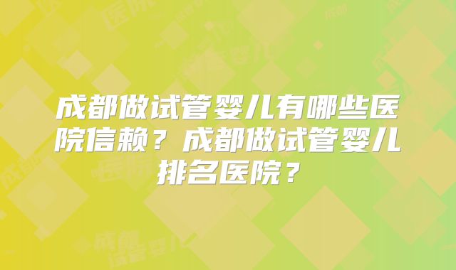 成都做试管婴儿有哪些医院信赖？成都做试管婴儿排名医院？