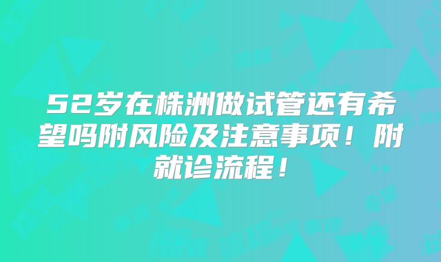 52岁在株洲做试管还有希望吗附风险及注意事项！附就诊流程！