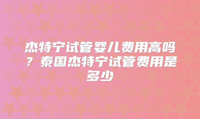 杰特宁试管婴儿费用高吗?泰国杰特宁试管费用是多少