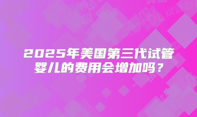 2025年美国第三代试管婴儿的费用会增加吗？