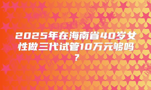 2025年在海南省40岁女性做三代试管10万元够吗？