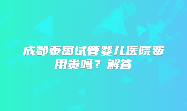 成都泰国试管婴儿医院费用贵吗？解答
