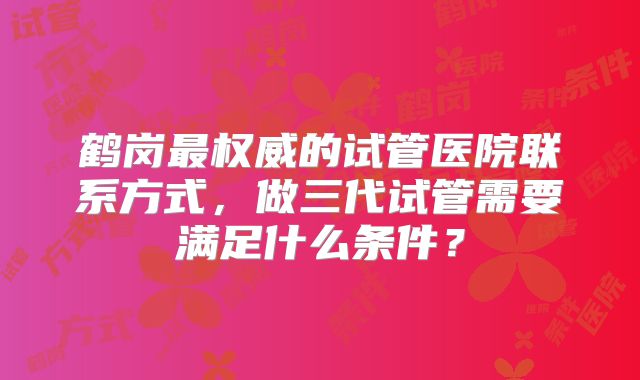 鹤岗最权威的试管医院联系方式，做三代试管需要满足什么条件？