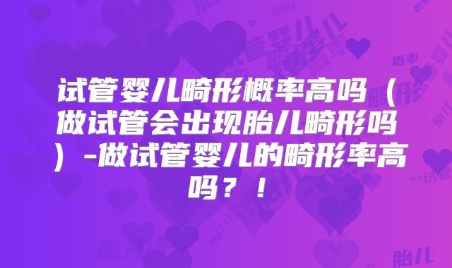 试管婴儿畸形概率高吗(做试管会出现胎儿畸形吗)-做试管婴儿的畸形率高吗?!