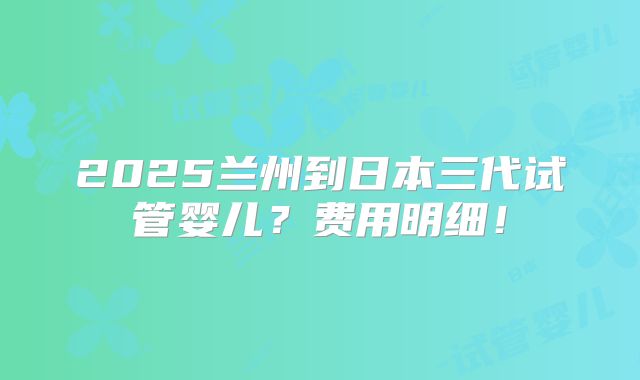2025兰州到日本三代试管婴儿？费用明细！