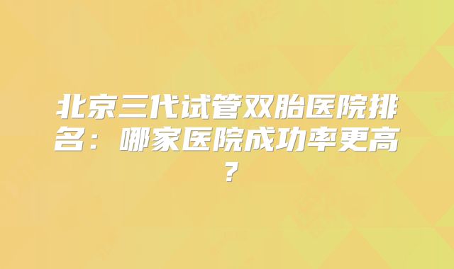 北京三代试管双胎医院排名：哪家医院成功率更高？