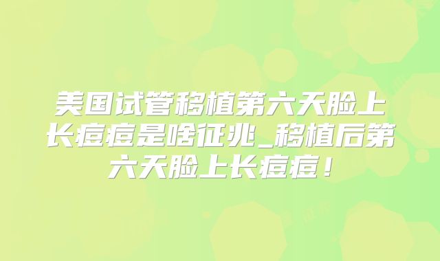 美国试管移植第六天脸上长痘痘是啥征兆_移植后第六天脸上长痘痘！