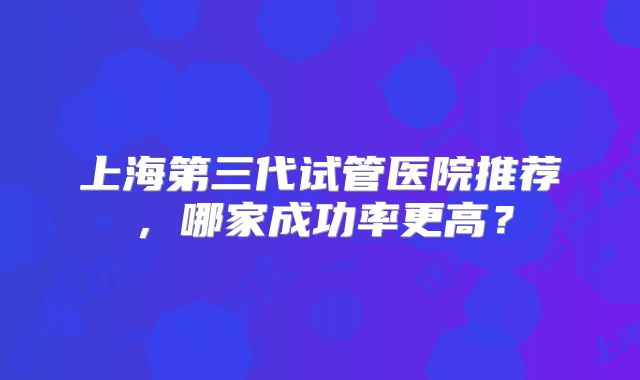 上海第三代试管医院推荐,哪家成功率更高?