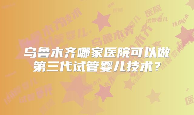 乌鲁木齐哪家医院可以做第三代试管婴儿技术？