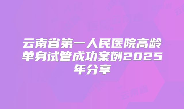 云南省第一人民医院高龄单身试管成功案例2025年分享