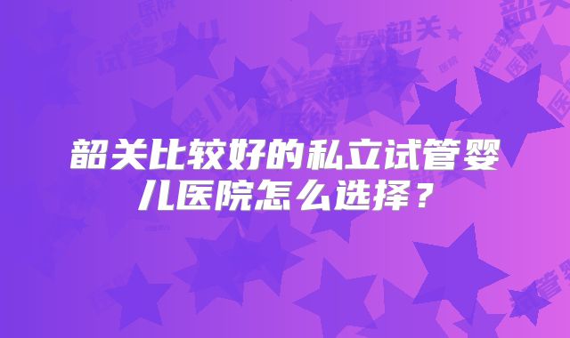 韶关比较好的私立试管婴儿医院怎么选择？