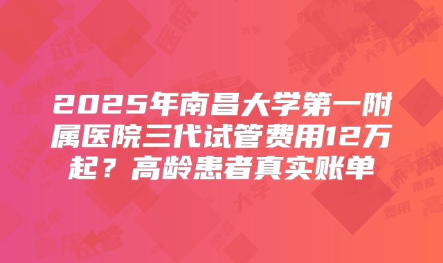 2025年南昌大学第一附属医院三代试管费用12万起？高龄患者真实账单