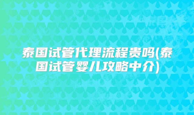 泰国试管代理流程贵吗(泰国试管婴儿攻略中介)