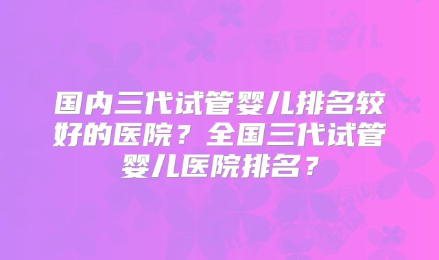 国内三代试管婴儿排名较好的医院？全国三代试管婴儿医院排名？