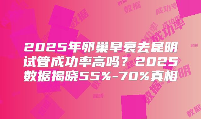 2025年卵巢早衰去昆明试管成功率高吗？2025数据揭晓55%-70%真相