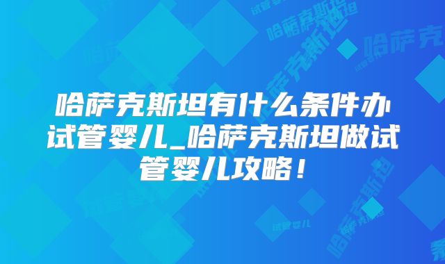 哈萨克斯坦有什么条件办试管婴儿_哈萨克斯坦做试管婴儿攻略！