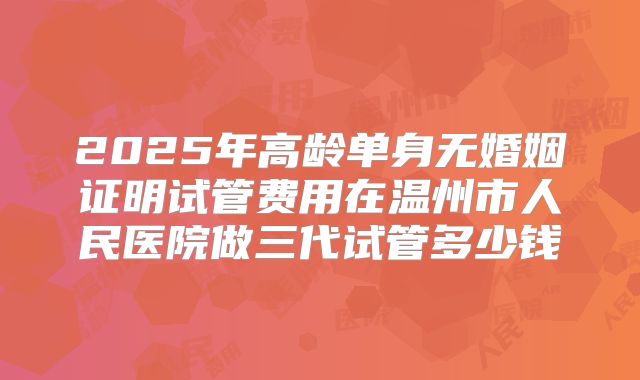2025年高龄单身无婚姻证明试管费用在温州市人民医院做三代试管多少钱