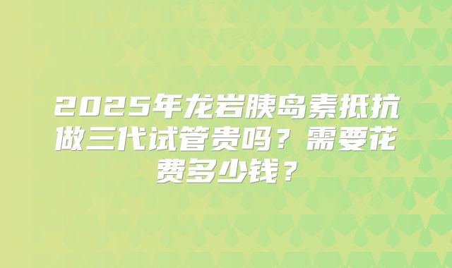 2025年龙岩胰岛素抵抗做三代试管贵吗?需要花费多少钱?