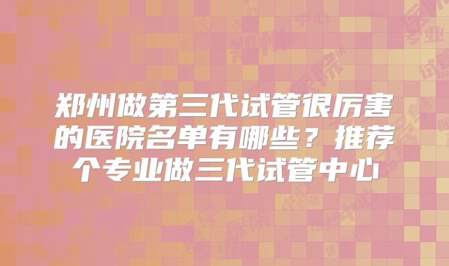 郑州做第三代试管很厉害的医院名单有哪些？推荐个专业做三代试管中心
