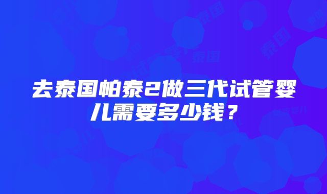 去泰国帕泰2做三代试管婴儿需要多少钱？
