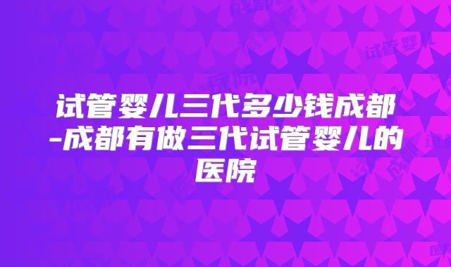 试管婴儿三代多少钱成都-成都有做三代试管婴儿的医院