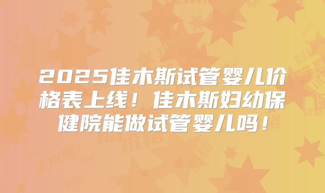 2025佳木斯试管婴儿价格表上线！佳木斯妇幼保健院能做试管婴儿吗！