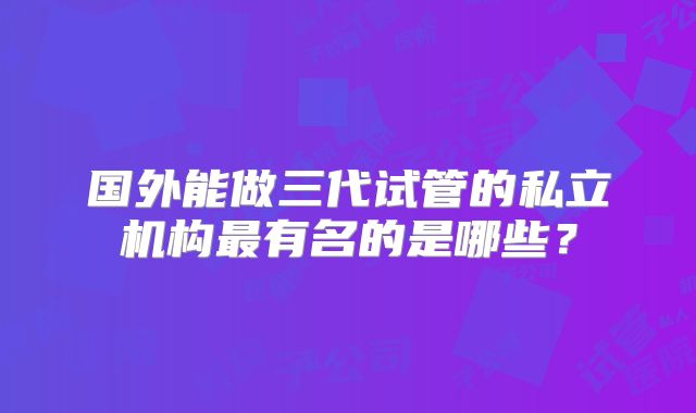 国外能做三代试管的私立机构最有名的是哪些？
