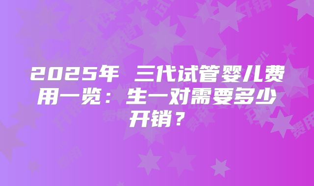 2025年 三代试管婴儿费用一览：生一对需要多少开销？