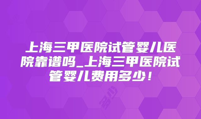 上海三甲医院试管婴儿医院靠谱吗_上海三甲医院试管婴儿费用多少！