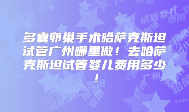 多囊卵巢手术哈萨克斯坦试管广州哪里做!去哈萨克斯坦试管婴儿费用多少!
