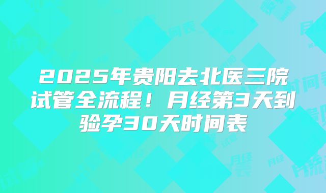 2025年贵阳去北医三院试管全流程！月经第3天到验孕30天时间表