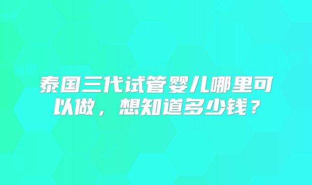 泰国三代试管婴儿哪里可以做，想知道多少钱？