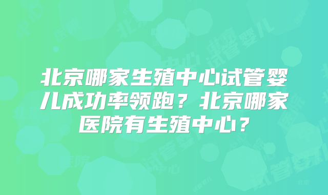 北京哪家生殖中心试管婴儿成功率领跑?北京哪家医院有生殖中心?