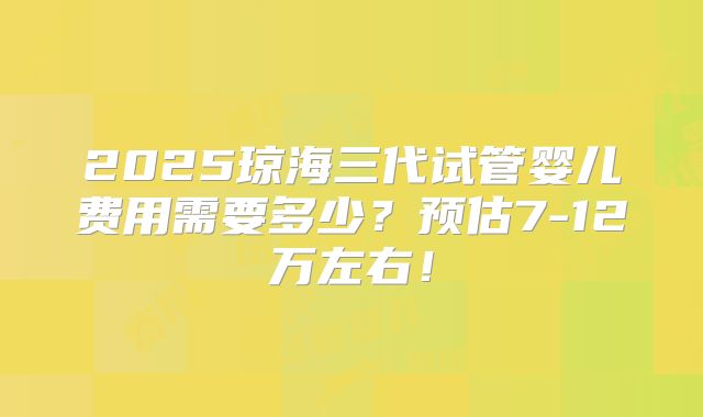 2025琼海三代试管婴儿费用需要多少？预估7-12万左右！