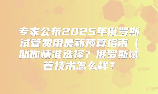 专家公布2025年俄罗斯试管费用最新预算指南（助你精准选择？俄罗斯试管技术怎么样？