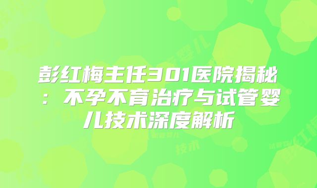 彭红梅主任301医院揭秘：不孕不育治疗与试管婴儿技术深度解析