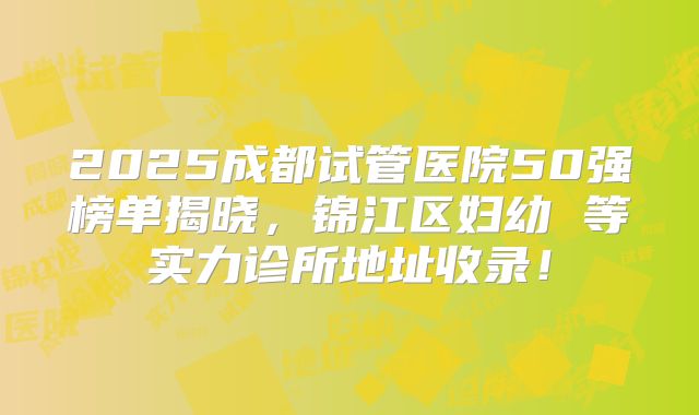 2025成都试管医院50强榜单揭晓，锦江区妇幼 等实力诊所地址收录！