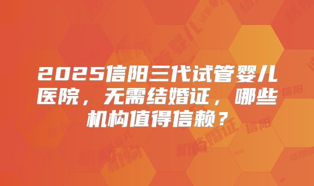 2025信阳三代试管婴儿医院，无需结婚证，哪些机构值得信赖？