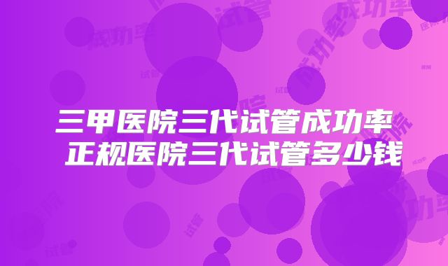 三甲医院三代试管成功率 正规医院三代试管多少钱