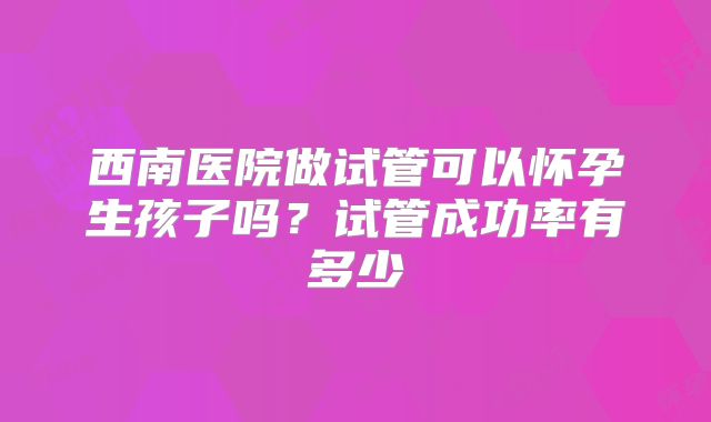 西南医院做试管可以怀孕生孩子吗?试管成功率有多少