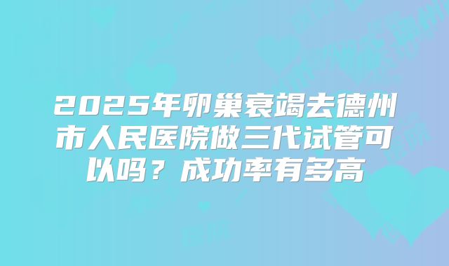 2025年卵巢衰竭去德州市人民医院做三代试管可以吗？成功率有多高