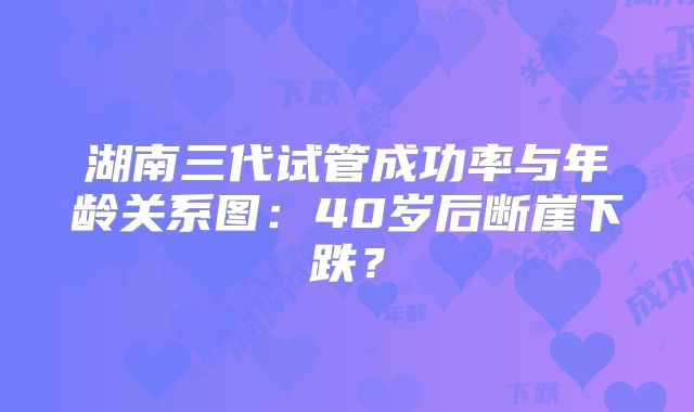 湖南三代试管成功率与年龄关系图：40岁后断崖下跌？